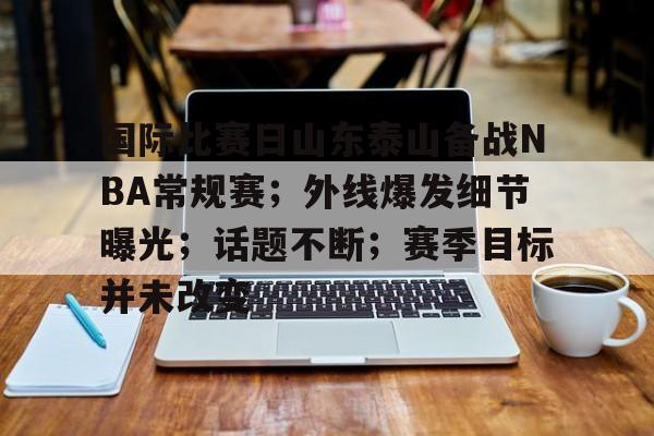 关于国际比赛日山东泰山备战NBA常规赛；外线爆发细节曝光；话题不断；赛季目标并未改变的信息-九游体育官网