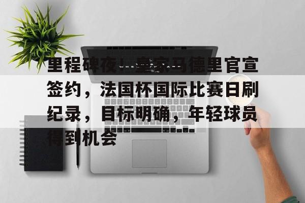 里程碑夜！皇家马德里官宣签约，法国杯国际比赛日刷纪录，目标明确，年轻球员得到机会的简单介绍-九游登录页面