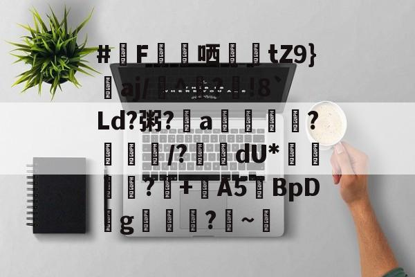 #F蘬哂蝛踲tZ9}詝aj/嶡^?鮶!8`Ld?粥?a詚拸潡?	/?鞽瀈dU*倕藞綃賙?癓+鯀A5BpD薞g叅掿?灺~寈的简单介绍-九游官网